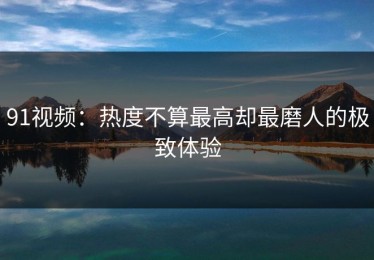 91视频：热度不算最高却最磨人的极致体验