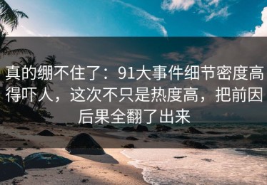 真的绷不住了：91大事件细节密度高得吓人，这次不只是热度高，把前因后果全翻了出来