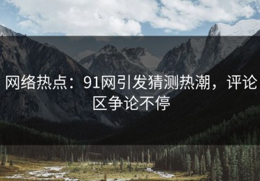 网络热点：91网引发猜测热潮，评论区争论不停