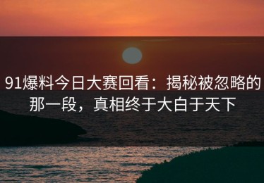 91爆料今日大赛回看：揭秘被忽略的那一段，真相终于大白于天下