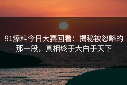 91爆料今日大赛回看：揭秘被忽略的那一段，真相终于大白于天下