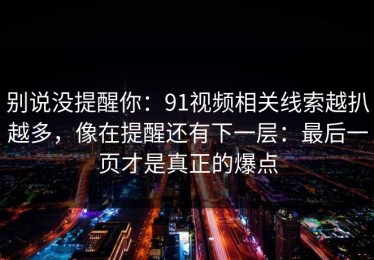 别说没提醒你：91视频相关线索越扒越多，像在提醒还有下一层：最后一页才是真正的爆点
