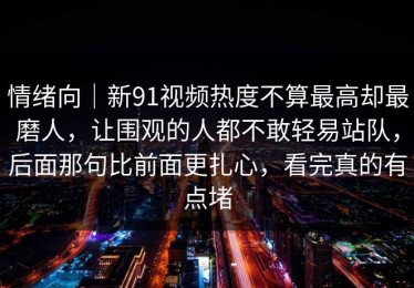 情绪向｜新91视频热度不算最高却最磨人，让围观的人都不敢轻易站队，后面那句比前面更扎心，看完真的有点堵