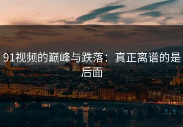 91视频的巅峰与跌落：真正离谱的是后面