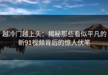 越冷门越上头：揭秘那些看似平凡的新91视频背后的惊人伏笔