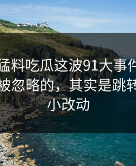 91爆料猛料吃瓜这波91大事件线路里最容易被忽略的，其实是跳转页面的小改动