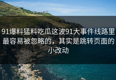 91爆料猛料吃瓜这波91大事件线路里最容易被忽略的，其实是跳转页面的小改动