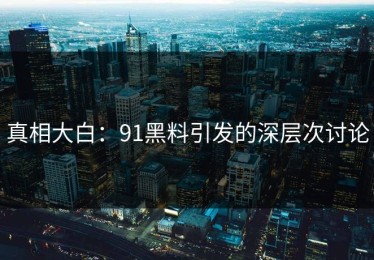 真相大白：91黑料引发的深层次讨论
