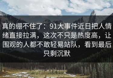 真的绷不住了：91大事件近日把人情绪直接拉满，这次不只是热度高，让围观的人都不敢轻易站队，看到最后只剩沉默