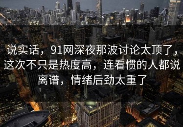 说实话，91网深夜那波讨论太顶了，这次不只是热度高，连看惯的人都说离谱，情绪后劲太重了