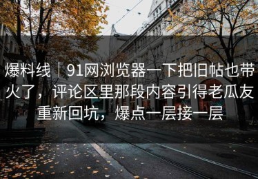 爆料线｜91网浏览器一下把旧帖也带火了，评论区里那段内容引得老瓜友重新回坑，爆点一层接一层
