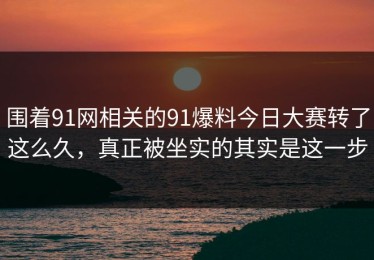 围着91网相关的91爆料今日大赛转了这么久，真正被坐实的其实是这一步