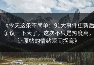 《今天这条不简单：91大事件更新后争议一下大了，这次不只是热度高，让原帖的情绪瞬间拐弯》