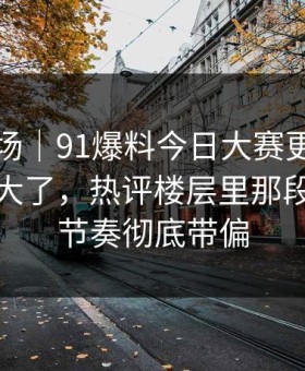 吃瓜现场｜91爆料今日大赛更新后争议一下大了，热评楼层里那段内容把节奏彻底带偏