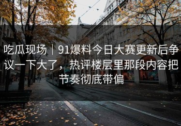 吃瓜现场｜91爆料今日大赛更新后争议一下大了，热评楼层里那段内容把节奏彻底带偏