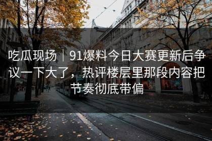 吃瓜现场｜91爆料今日大赛更新后争议一下大了，热评楼层里那段内容把节奏彻底带偏