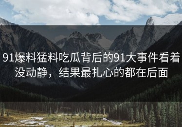 91爆料猛料吃瓜背后的91大事件看着没动静，结果最扎心的都在后面