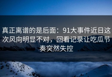 真正离谱的是后面：91大事件近日这次风向明显不对，回看记录让吃瓜节奏突然失控