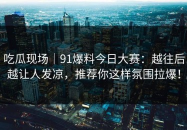 吃瓜现场｜91爆料今日大赛：越往后越让人发凉，推荐你这样氛围拉爆！