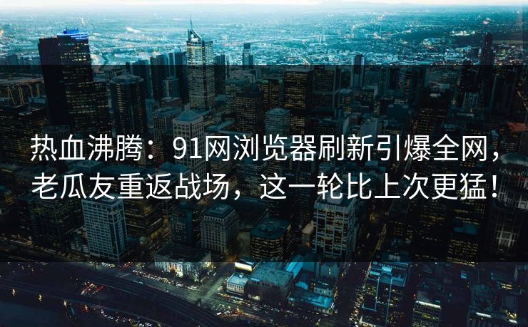热血沸腾：91网浏览器刷新引爆全网，老瓜友重返战场，这一轮比上次更猛！