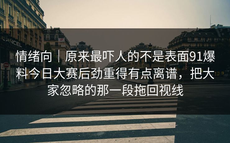 情绪向｜原来最吓人的不是表面91爆料今日大赛后劲重得有点离谱，把大家忽略的那一段拖回视线