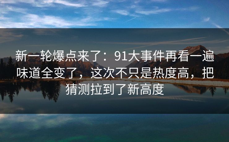 新一轮爆点来了：91大事件再看一遍味道全变了，这次不只是热度高，把猜测拉到了新高度
