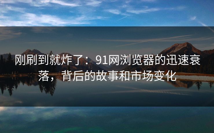 刚刷到就炸了：91网浏览器的迅速衰落，背后的故事和市场变化