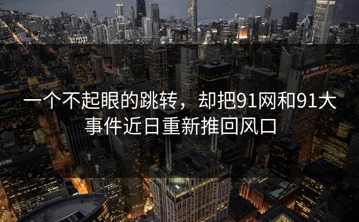 一个不起眼的跳转，却把91网和91大事件近日重新推回风口