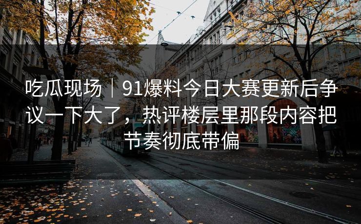 吃瓜现场|91爆料今日大赛更新后争议一下大了,热评楼层里那段内容把节奏彻底带偏 吃瓜现场|91爆料今日大赛更新后争议一下大了,热评楼层里那段内容把节奏彻底带偏