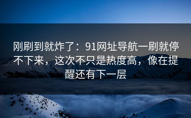 刚刷到就炸了：91网址导航一刷就停不下来，这次不只是热度高，像在提醒还有下一层
