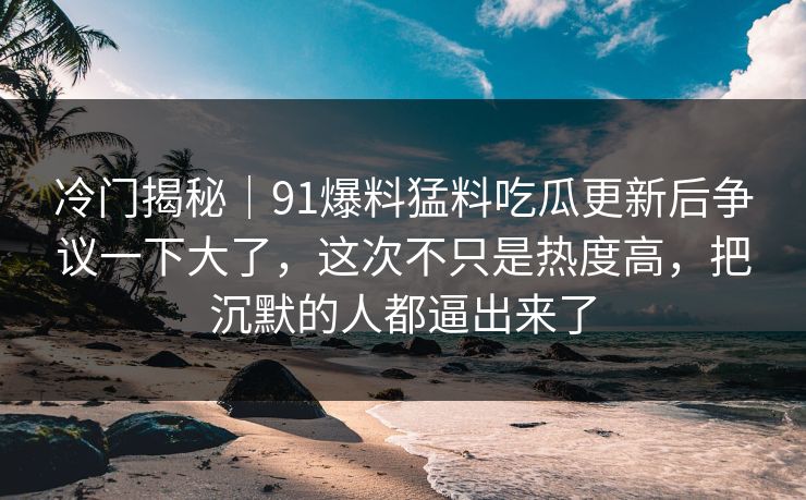 冷门揭秘｜91爆料猛料吃瓜更新后争议一下大了，这次不只是热度高，把沉默的人都逼出来了