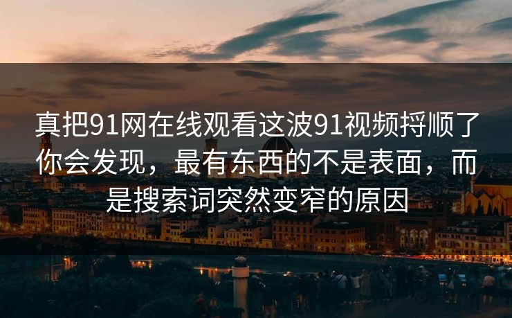 真把91网在线观看这波91视频捋顺了你会发现，最有东西的不是表面，而是搜索词突然变窄的原因