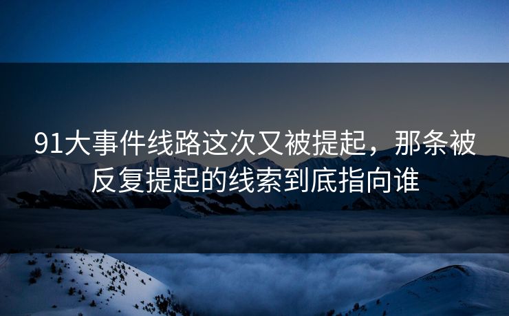 91大事件线路这次又被提起，那条被反复提起的线索到底指向谁