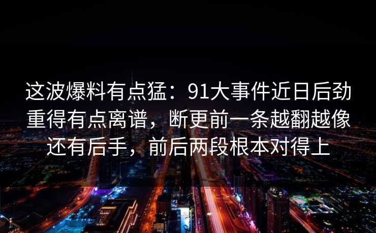 这波爆料有点猛：91大事件近日后劲重得有点离谱，断更前一条越翻越像还有后手，前后两段根本对得上