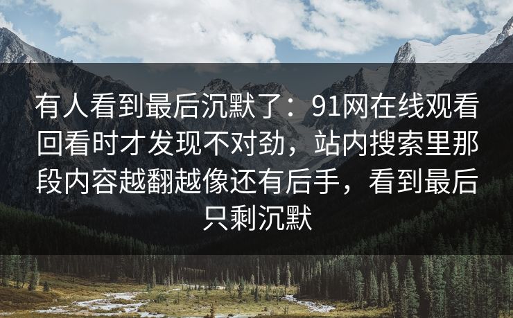 有人看到最后沉默了：91网在线观看回看时才发现不对劲，站内搜索里那段内容越翻越像还有后手，看到最后只剩沉默