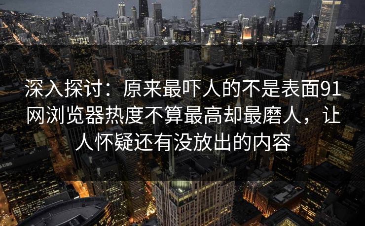 深入探讨：原来最吓人的不是表面91网浏览器热度不算最高却最磨人，让人怀疑还有没放出的内容