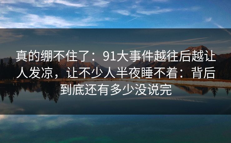 真的绷不住了：91大事件越往后越让人发凉，让不少人半夜睡不着：背后到底还有多少没说完