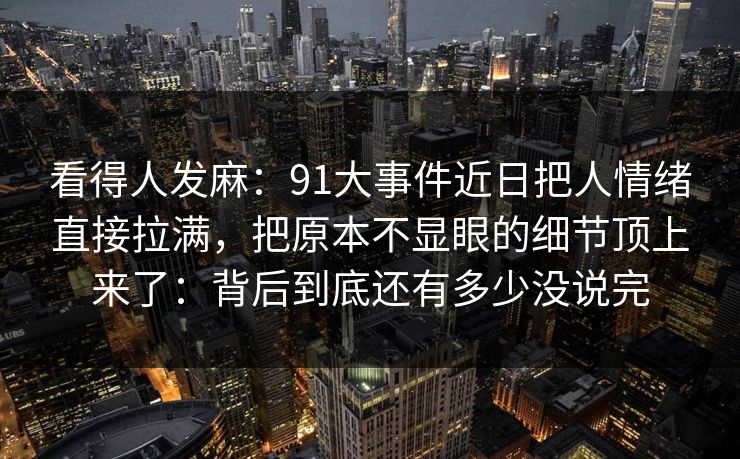 看得人发麻：91大事件近日把人情绪直接拉满，把原本不显眼的细节顶上来了：背后到底还有多少没说完