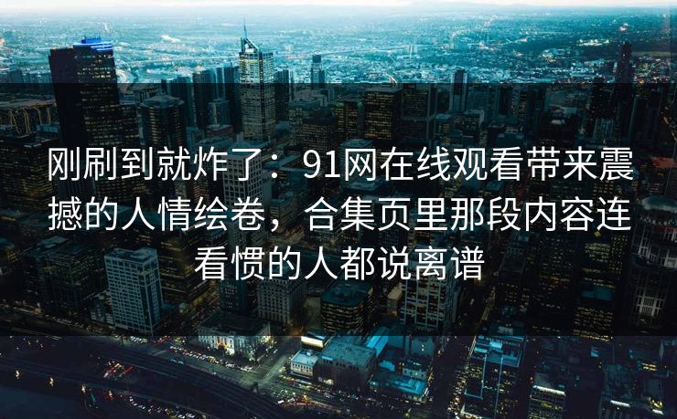 刚刷到就炸了：91网在线观看带来震撼的人情绘卷，合集页里那段内容连看惯的人都说离谱