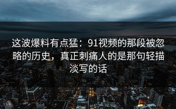 这波爆料有点猛：91视频的那段被忽略的历史，真正刺痛人的是那句轻描淡写的话
