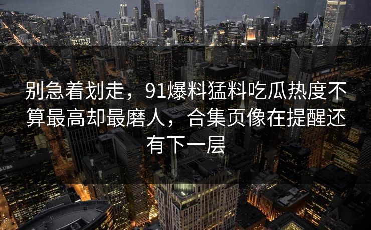 别急着划走，91爆料猛料吃瓜热度不算最高却最磨人，合集页像在提醒还有下一层
