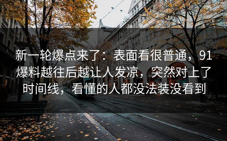 新一轮爆点来了：表面看很普通，91爆料越往后越让人发凉，突然对上了时间线，看懂的人都没法装没看到