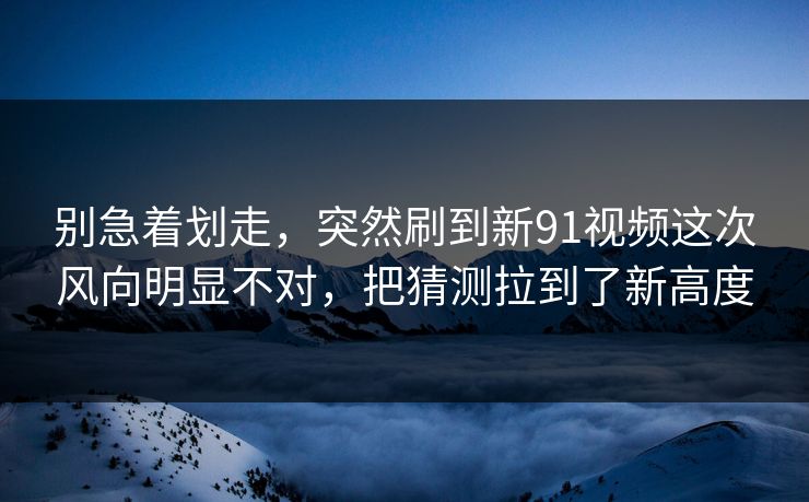 别急着划走，突然刷到新91视频这次风向明显不对，把猜测拉到了新高度
