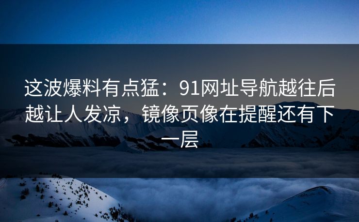 这波爆料有点猛：91网址导航越往后越让人发凉，镜像页像在提醒还有下一层