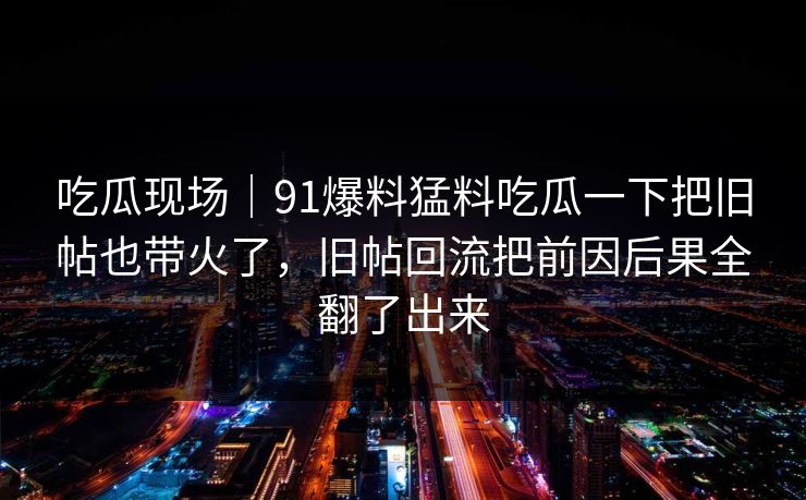 吃瓜现场｜91爆料猛料吃瓜一下把旧帖也带火了，旧帖回流把前因后果全翻了出来