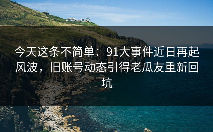 今天这条不简单：91大事件近日再起风波，旧账号动态引得老瓜友重新回坑