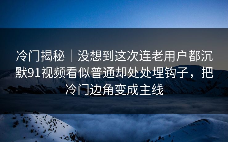冷门揭秘｜没想到这次连老用户都沉默91视频看似普通却处处埋钩子，把冷门边角变成主线