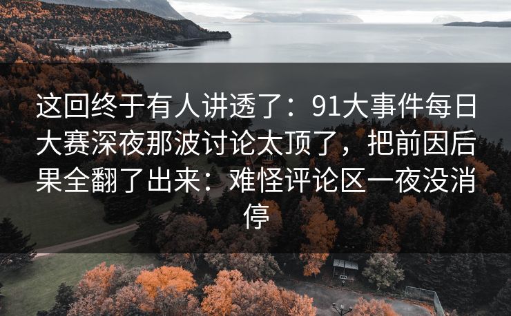 这回终于有人讲透了：91大事件每日大赛深夜那波讨论太顶了，把前因后果全翻了出来：难怪评论区一夜没消停