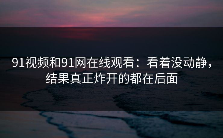 91视频和91网在线观看：看着没动静，结果真正炸开的都在后面
