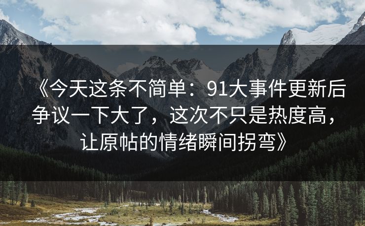 《今天这条不简单：91大事件更新后争议一下大了，这次不只是热度高，让原帖的情绪瞬间拐弯》